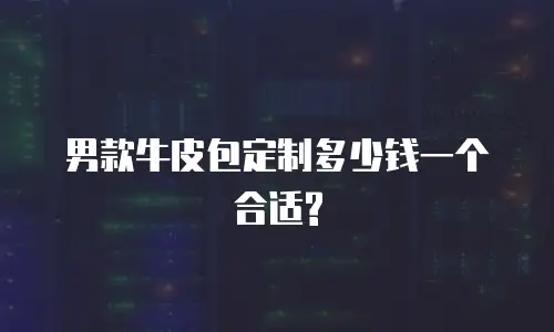 男款牛皮包定制多少钱一个合适?