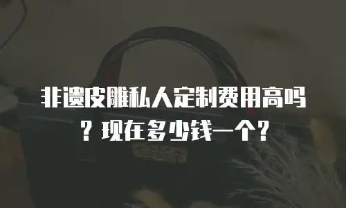 非遗皮雕私人定制费用高吗？现在多少钱一个？