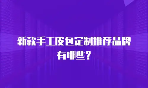 新款手工皮包定制推荐品牌有哪些？