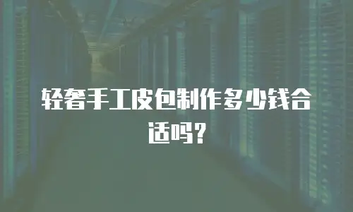 轻奢手工皮包制作多少钱合适吗？