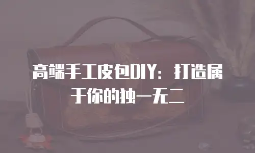 高端手工皮包DIY：打造属于你的独一无二