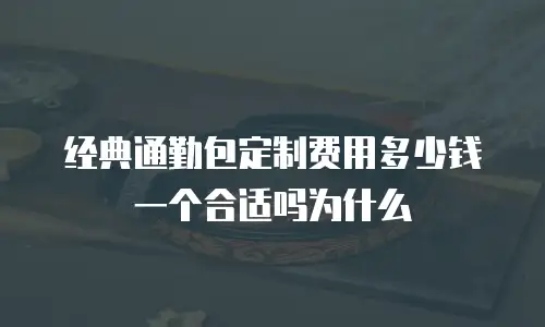 经典通勤包定制费用多少钱一个合适吗为什么