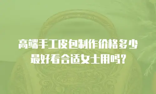 高端手工皮包制作价格多少最好看合适女士用吗？