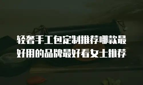 轻奢手工包定制推荐哪款最好用的品牌最好看女士推荐