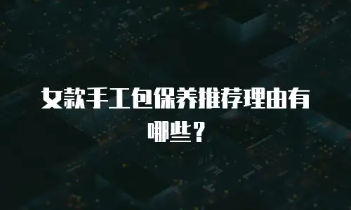 女款手工包保养推荐理由有哪些？