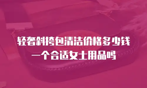 轻奢斜挎包清洁价格多少钱一个合适女士用品吗
