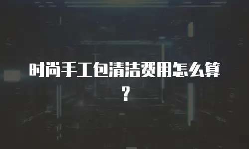 时尚手工包清洁费用怎么算？