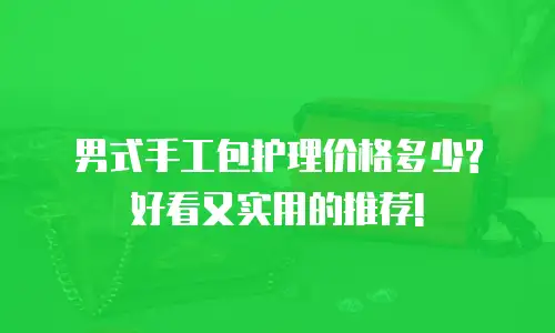 男式手工包护理价格多少? 好看又实用的推荐!