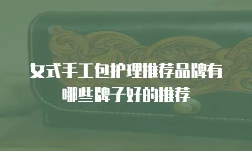 女式手工包护理推荐品牌有哪些牌子好的推荐