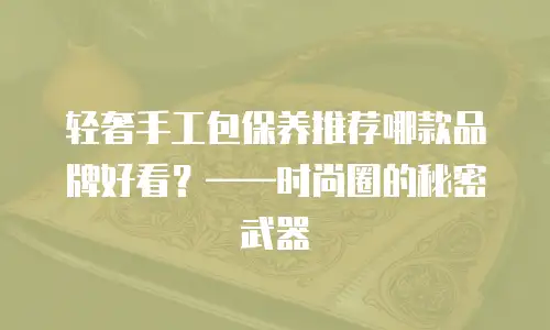 轻奢手工包保养推荐哪款品牌好看？&mdash;&mdash;时尚圈的秘密武器