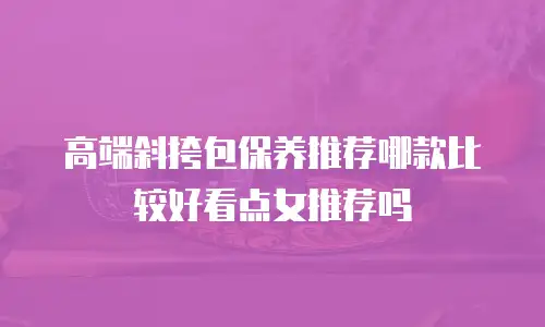 高端斜挎包保养推荐哪款比较好看点女推荐吗