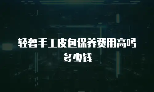轻奢手工皮包保养费用高吗多少钱