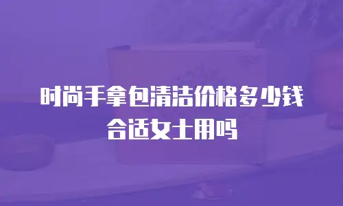 时尚手拿包清洁价格多少钱合适女士用吗