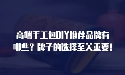 高端手工包DIY推荐品牌有哪些？牌子的选择至关重要！