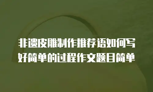 非遗皮雕制作推荐语如何写好简单的过程作文题目简单