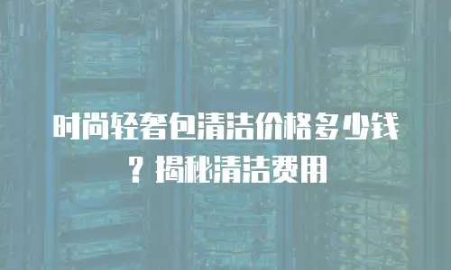 时尚轻奢包清洁价格多少钱？揭秘清洁费用