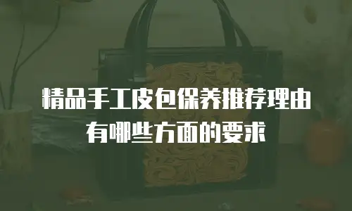 精品手工皮包保养推荐理由有哪些方面的要求