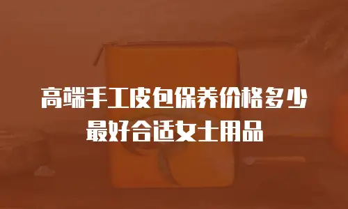 高端手工皮包保养价格多少最好合适女士用品
