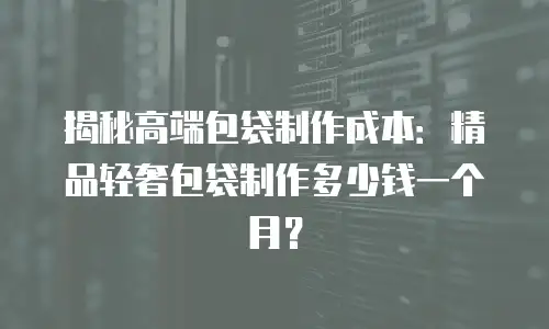 揭秘高端包袋制作成本：精品轻奢包袋制作多少钱一个月？