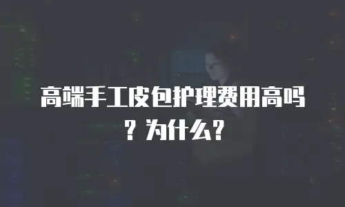 高端手工皮包护理费用高吗？为什么？