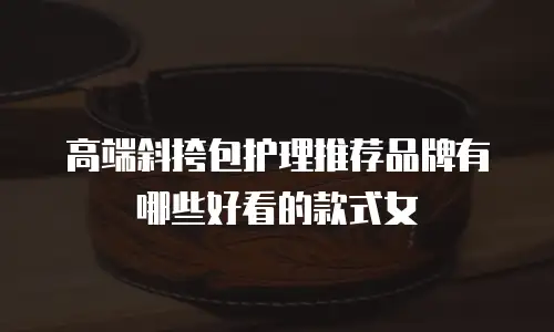 高端斜挎包护理推荐品牌有哪些好看的款式女
