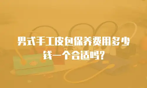 男式手工皮包保养费用多少钱一个合适吗？
