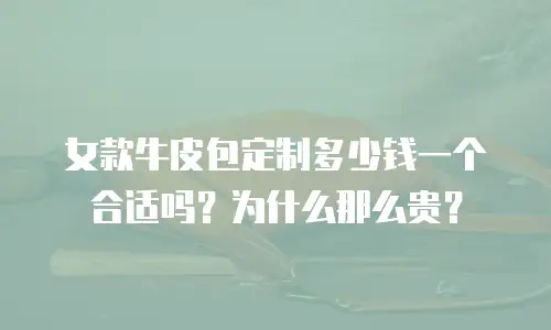女款牛皮包定制多少钱一个合适吗？为什么那么贵？