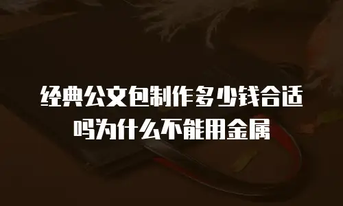 经典公文包制作多少钱合适吗为什么不能用金属