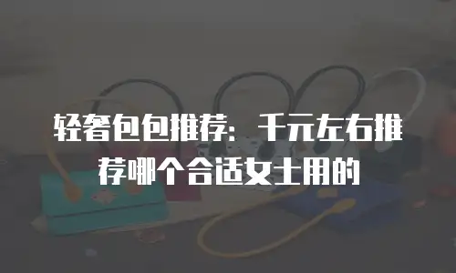 轻奢包包推荐：千元左右推荐哪个合适女士用的
