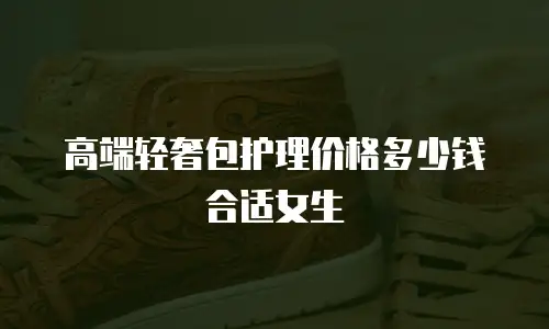 高端轻奢包护理价格多少钱合适女生