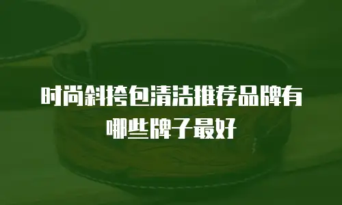时尚斜挎包清洁推荐品牌有哪些牌子最好