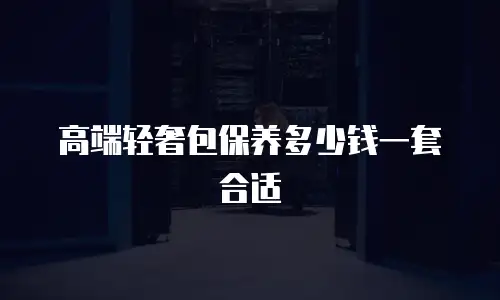 高端轻奢包保养多少钱一套合适