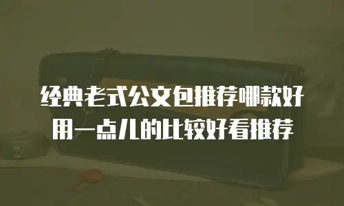 经典老式公文包推荐哪款好用一点儿的比较好看推荐