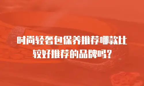 时尚轻奢包保养推荐哪款比较好推荐的品牌吗？