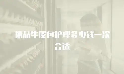 精品牛皮包护理多少钱一次合适