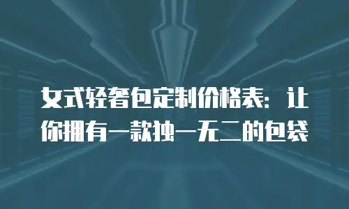女式轻奢包定制价格表：让你拥有一款独一无二的包袋