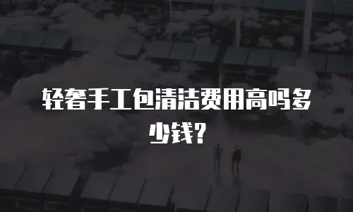 轻奢手工包清洁费用高吗多少钱？