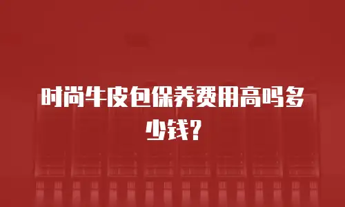 时尚牛皮包保养费用高吗多少钱？