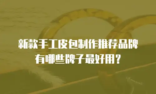 新款手工皮包制作推荐品牌有哪些牌子最好用？