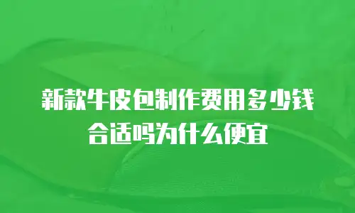 新款牛皮包制作费用多少钱合适吗为什么便宜
