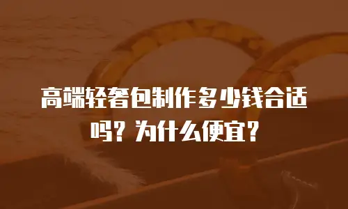 高端轻奢包制作多少钱合适吗？为什么便宜？