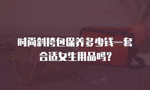 时尚斜挎包保养多少钱一套合适女生用品吗？