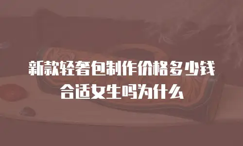 新款轻奢包制作价格多少钱合适女生吗为什么