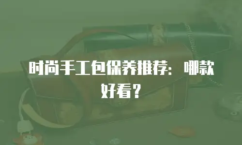 时尚手工包保养推荐：哪款好看？