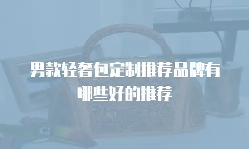 男款轻奢包定制推荐品牌有哪些好的推荐