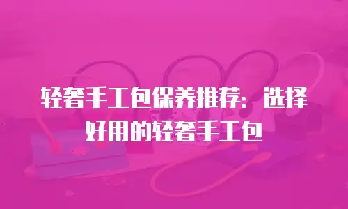轻奢手工包保养推荐：选择好用的轻奢手工包