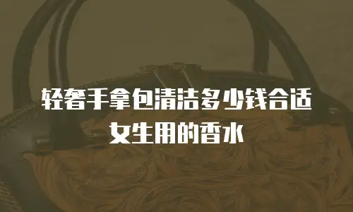 轻奢手拿包清洁多少钱合适女生用的香水