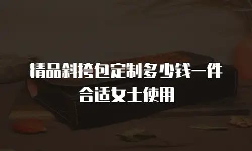精品斜挎包定制多少钱一件合适女士使用