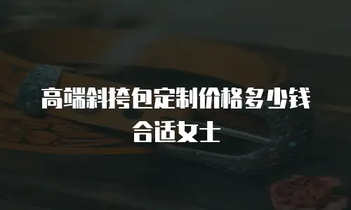 高端斜挎包定制价格多少钱合适女士