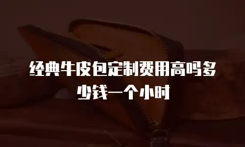 经典牛皮包定制费用高吗多少钱一个小时